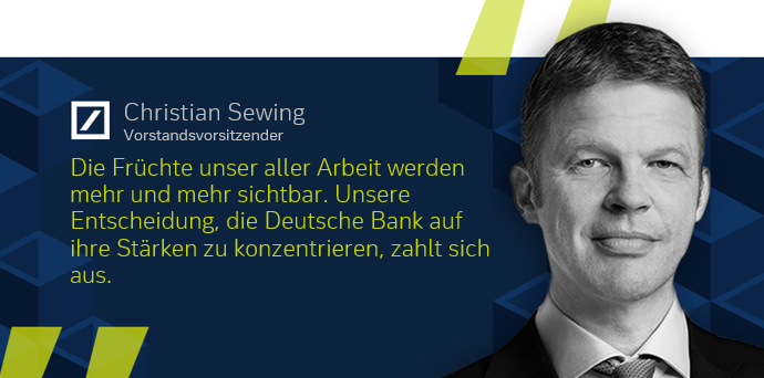 Die Früchte unser aller Arbeit werden mehr und mehr sichtbar. Unsere Entscheidung, die Deutsche Bank auf ihre Stärken zu konzentrieren, zahlt sich aus.